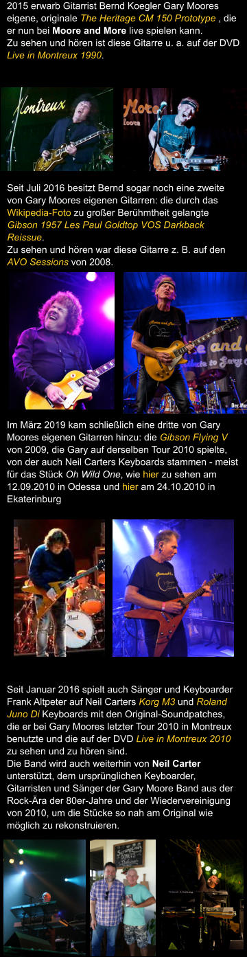 Seit Juli 2016 besitzt Bernd sogar noch eine zweite von Gary Moores eigenen Gitarren: die durch das Wikipedia-Foto zu groer Berhmtheit gelangte Gibson 1957 Les Paul Goldtop VOS Darkback Reissue. Zu sehen und hren war diese Gitarre z. B. auf den AVO Sessions von 2008.   Im Mrz 2019 kam schlielich eine dritte von Gary Moores eigenen Gitarren hinzu: die Gibson Flying V von 2009, die Gary auf derselben Tour 2010 spielte, von der auch Neil Carters Keyboards stammen - meist fr das Stck Oh Wild One, wie hier zu sehen am 12.09.2010 in Odessa und hier am 24.10.2010 in Ekaterinburg Seit Januar 2016 spielt auch Snger und Keyboarder Frank Altpeter auf Neil Carters Korg M3 und Roland Juno Di Keyboards mit den Original-Soundpatches, die er bei Gary Moores letzter Tour 2010 in Montreux benutzte und die auf der DVD Live in Montreux 2010 zu sehen und zu hren sind. Die Band wird auch weiterhin von Neil Carter untersttzt, dem ursprnglichen Keyboarder, Gitarristen und Snger der Gary Moore Band aus der Rock-ra der 80er-Jahre und der Wiedervereinigung von 2010, um die Stcke so nah am Original wie mglich zu rekonstruieren.   2015 erwarb Gitarrist Bernd Koegler Gary Moores eigene, originale The Heritage CM 150 Prototype , die er nun bei Moore and More live spielen kann.  Zu sehen und hren ist diese Gitarre u. a. auf der DVD Live in Montreux 1990.